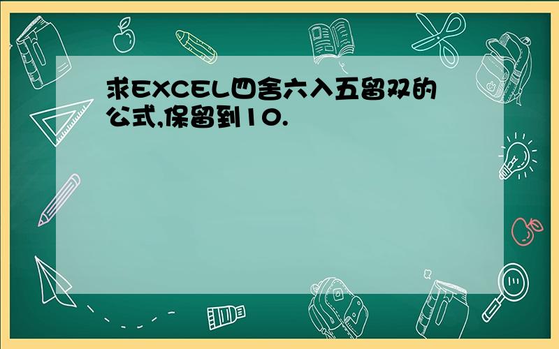 求EXCEL四舍六入五留双的公式,保留到10.