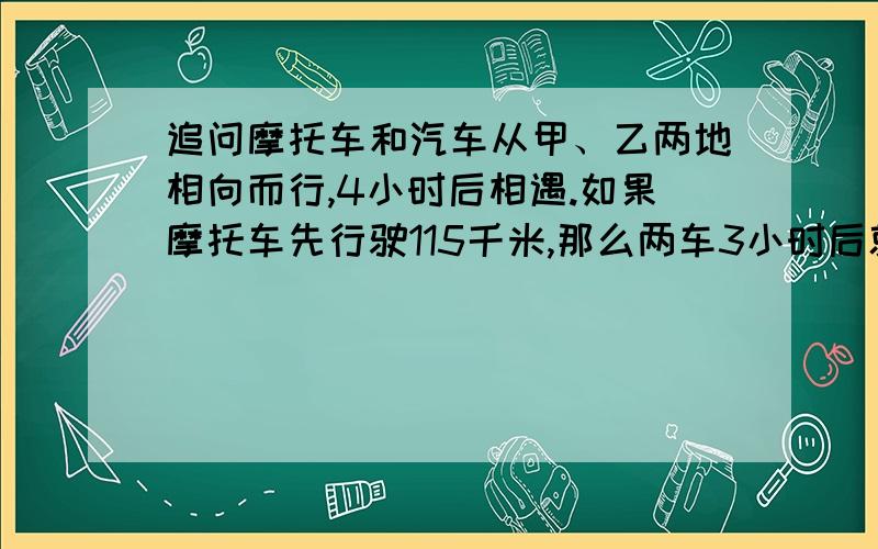 追问摩托车和汽车从甲、乙两地相向而行,4小时后相遇.如果摩托车先行驶115千米,那么两车3小时后就能相