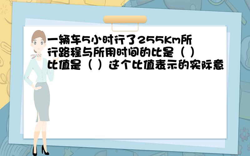 一辆车5小时行了255Km所行路程与所用时间的比是（ ）比值是（ ）这个比值表示的实际意