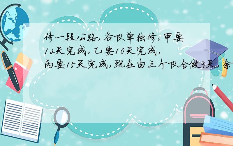 修一段公路,各队单独修,甲要12天完成,乙要10天完成,丙要15天完成,现在由三个队合做3天,余下的由乙丙两队合作,还要