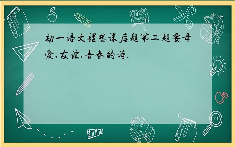 初一语文理想课后题第二题要母爱,友谊,青春的诗.