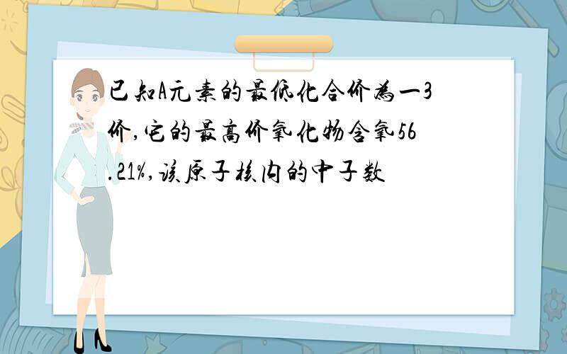 已知A元素的最低化合价为一3价,它的最高价氧化物含氧56.21%,该原子核内的中子数