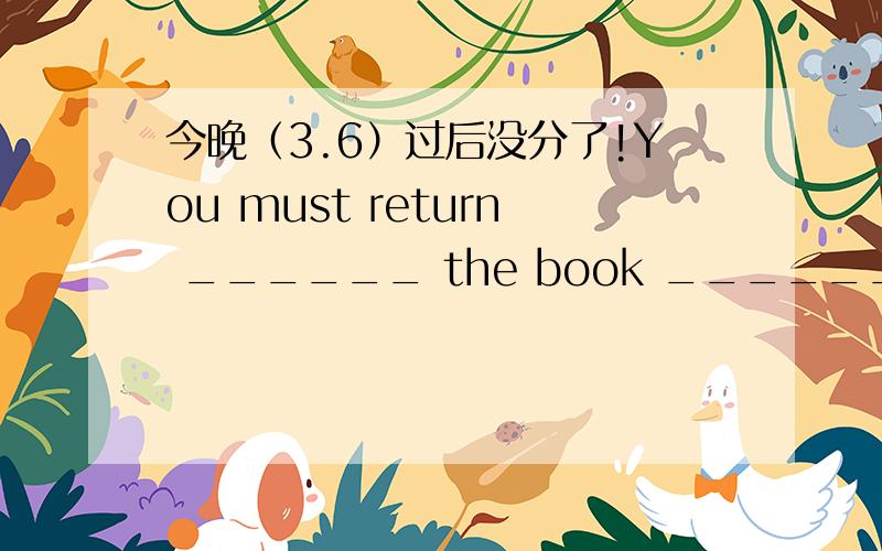 今晚（3.6）过后没分了!You must return ______ the book _______to the l