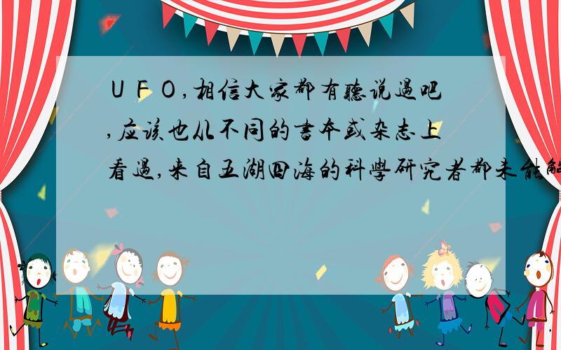 ＵＦＯ,相信大家都有听说过吧,应该也从不同的书本或杂志上看过,来自五湖四海的科学研究者都未能解决ＵＦＯ这一谜团．我们国家