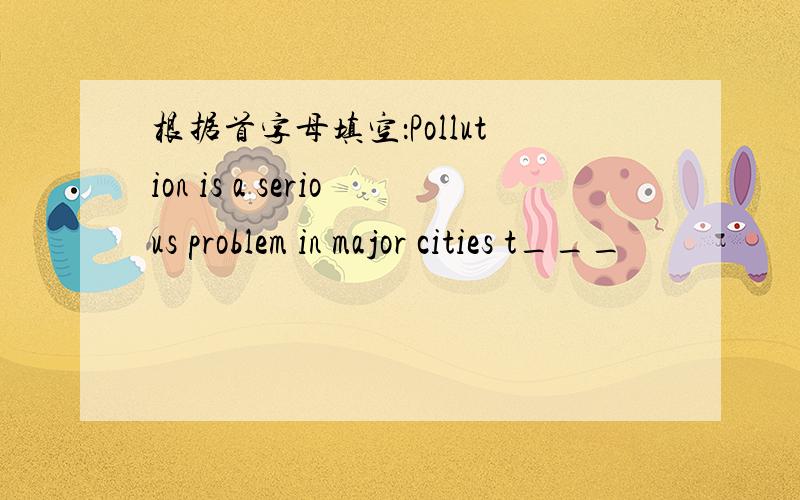 根据首字母填空：Pollution is a serious problem in major cities t___