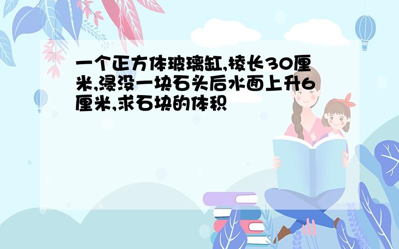 一个正方体玻璃缸,棱长30厘米,浸没一块石头后水面上升6厘米,求石块的体积