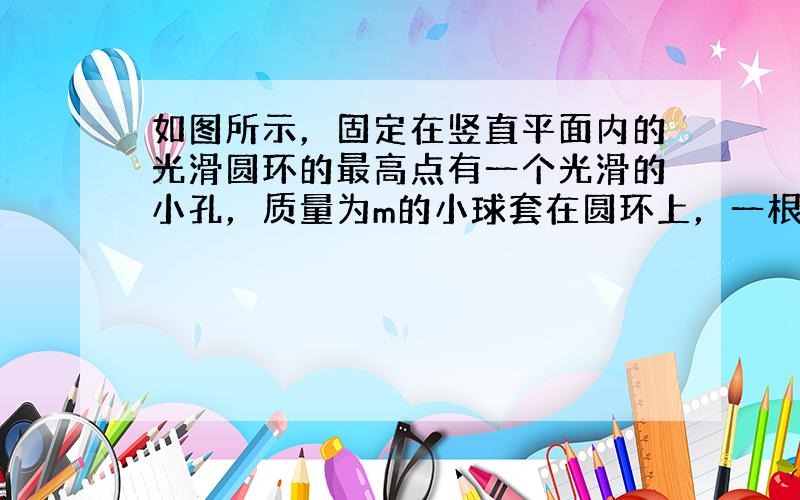 如图所示，固定在竖直平面内的光滑圆环的最高点有一个光滑的小孔，质量为m的小球套在圆环上，一根细线的下端系着小球，上端穿过