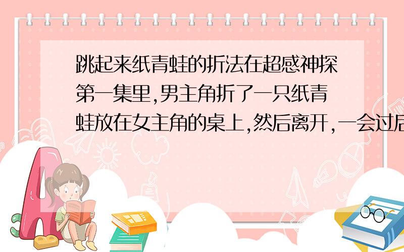 跳起来纸青蛙的折法在超感神探第一集里,男主角折了一只纸青蛙放在女主角的桌上,然后离开,一会过后纸青蛙自动跳了起来,好像被