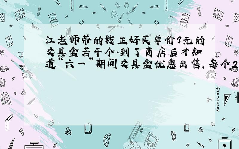 江老师带的钱正好买单价9元的文具盒若干个.到了商店后才知道“六一”期间文具盒优惠出售,每个2元,这样用江老师身上的钱就可