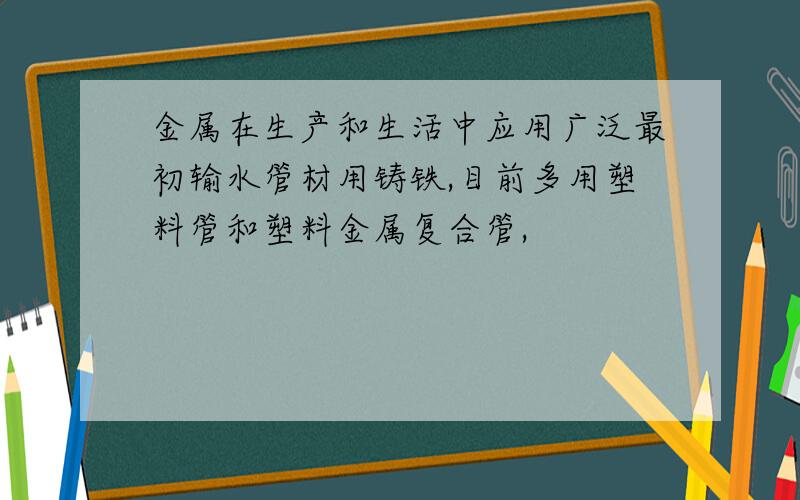 金属在生产和生活中应用广泛最初输水管材用铸铁,目前多用塑料管和塑料金属复合管,