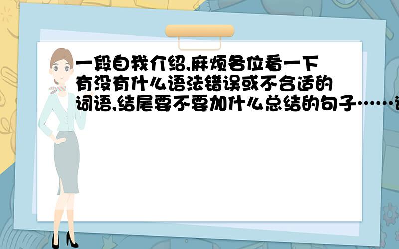 一段自我介绍,麻烦各位看一下有没有什么语法错误或不合适的词语,结尾要不要加什么总结的句子……谢谢!Hello,every