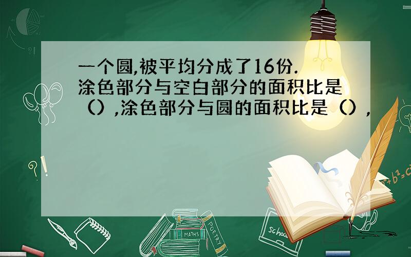 一个圆,被平均分成了16份.涂色部分与空白部分的面积比是（）,涂色部分与圆的面积比是（）,