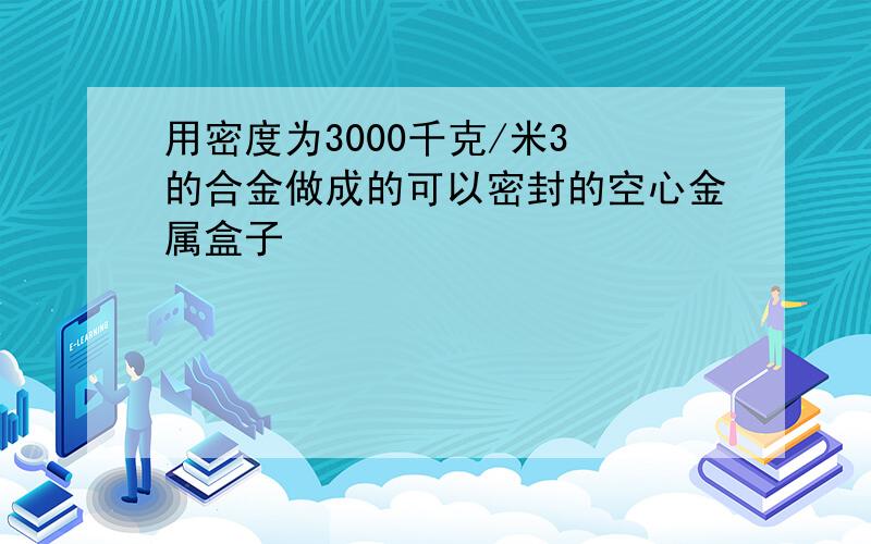 用密度为3000千克/米3 的合金做成的可以密封的空心金属盒子