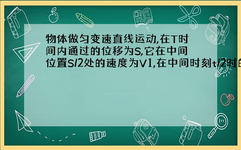 物体做匀变速直线运动,在T时间内通过的位移为S,它在中间位置S/2处的速度为V1,在中间时刻t/2时的速度为V2