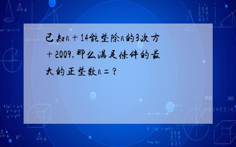 已知n+14能整除n的3次方+2009,那么满足条件的最大的正整数n=?