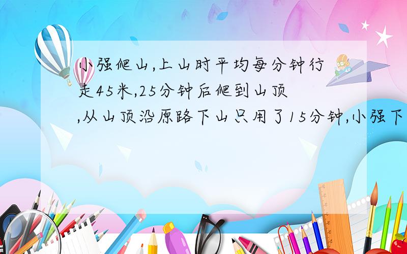 小强爬山,上山时平均每分钟行走45米,25分钟后爬到山顶,从山顶沿原路下山只用了15分钟,小强下山时平均每分钟行走多少米