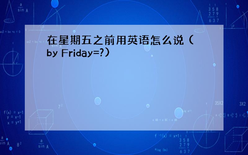 在星期五之前用英语怎么说 (by Friday=?)