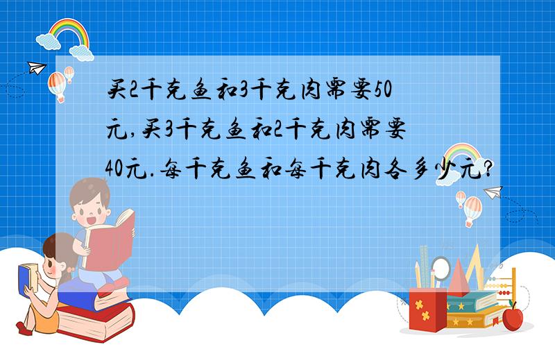 买2千克鱼和3千克肉需要50元,买3千克鱼和2千克肉需要40元.每千克鱼和每千克肉各多少元?