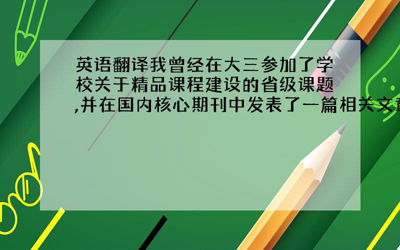 英语翻译我曾经在大三参加了学校关于精品课程建设的省级课题,并在国内核心期刊中发表了一篇相关文章.不一定要全部翻译 ,可以