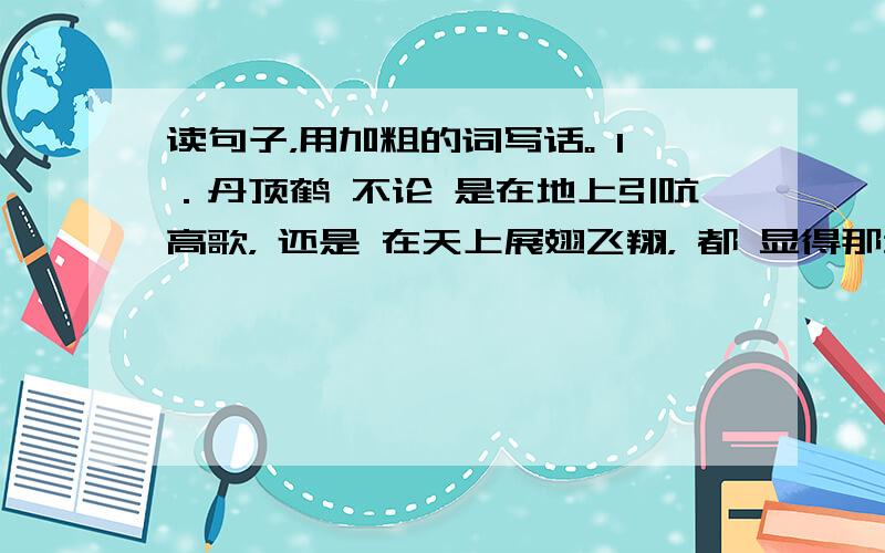 读句子，用加粗的词写话。 1．丹顶鹤 不论 是在地上引吭高歌， 还是 在天上展翅飞翔， 都 显得那么高