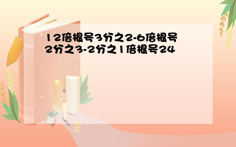 12倍根号3分之2-6倍根号2分之3-2分之1倍根号24