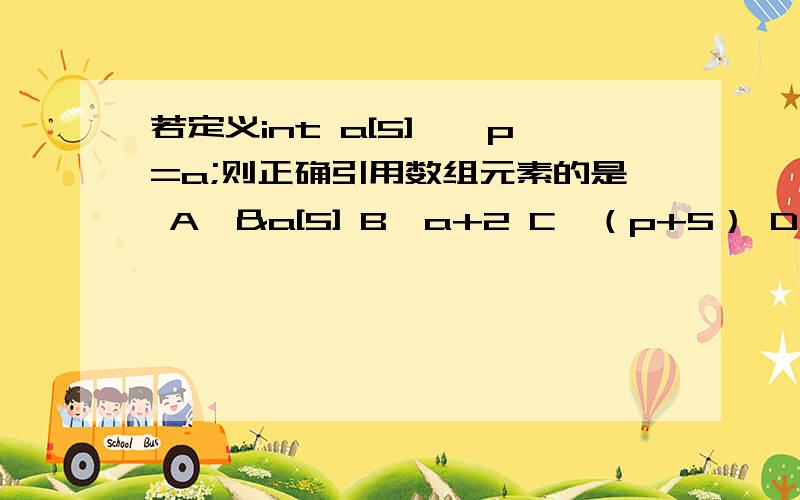 若定义int a[5],*p=a;则正确引用数组元素的是 A*&a[5] B*a+2 C*（p+5） D*(a+2) 求