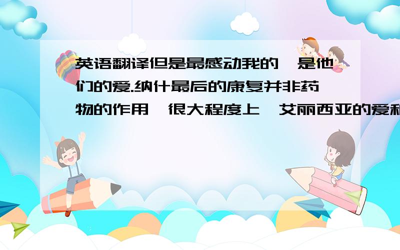 英语翻译但是最感动我的,是他们的爱.纳什最后的康复并非药物的作用,很大程度上,艾丽西亚的爱和关怀成为了纳什战胜疾病的力量