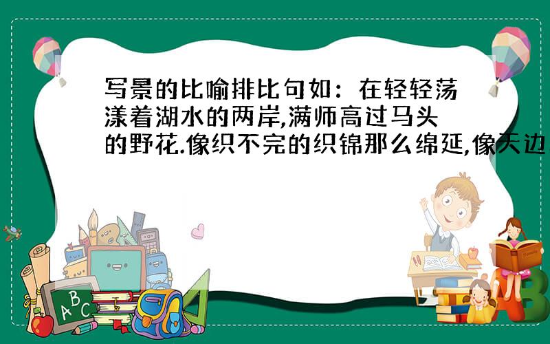 写景的比喻排比句如：在轻轻荡漾着湖水的两岸,满师高过马头的野花.像织不完的织锦那么绵延,像天边的彩霞那么耀眼,像高空的长