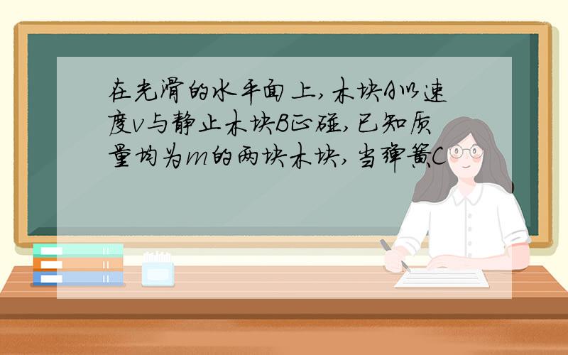 在光滑的水平面上,木块A以速度v与静止木块B正碰,已知质量均为m的两块木块,当弹簧C