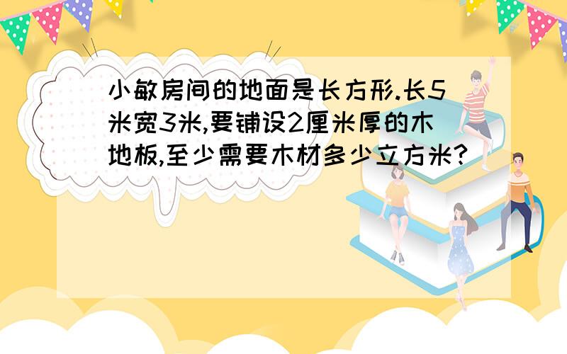 小敏房间的地面是长方形.长5米宽3米,要铺设2厘米厚的木地板,至少需要木材多少立方米?