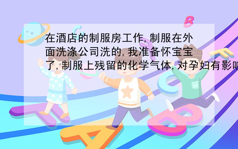 在酒店的制服房工作,制服在外面洗涤公司洗的,我准备怀宝宝了,制服上残留的化学气体,对孕妇有影响吗