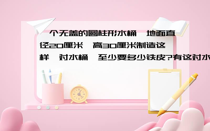 一个无盖的圆柱形水桶,地面直径20厘米,高30厘米制造这样一对水桶,至少要多少铁皮?有这对水桶盛水,可