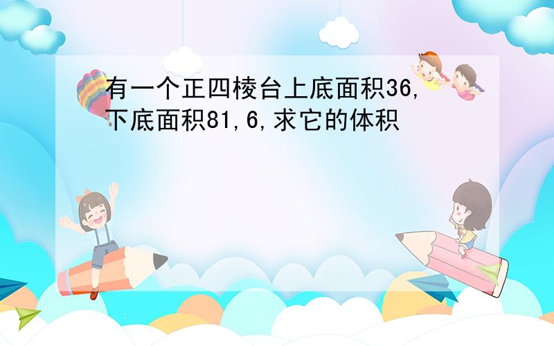 有一个正四棱台上底面积36,下底面积81,6,求它的体积