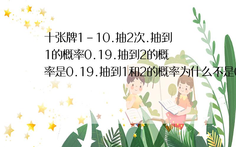 十张牌1-10.抽2次.抽到1的概率0.19.抽到2的概率是0.19.抽到1和2的概率为什么不是0.38而是0.36?