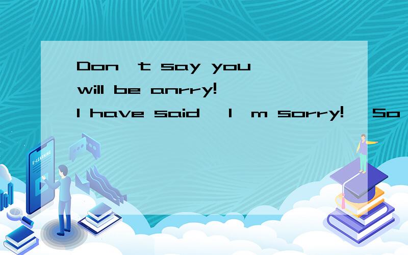 Don't say you will be anrry!I have said 'I'm sorry!' So you