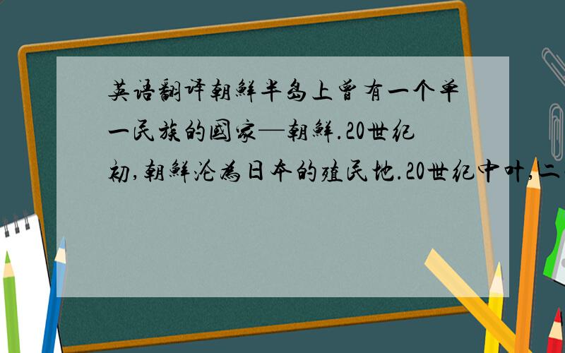 英语翻译朝鲜半岛上曾有一个单一民族的国家—朝鲜.20世纪初,朝鲜沦为日本的殖民地.20世纪中叶,二战结束后,由于政治的原