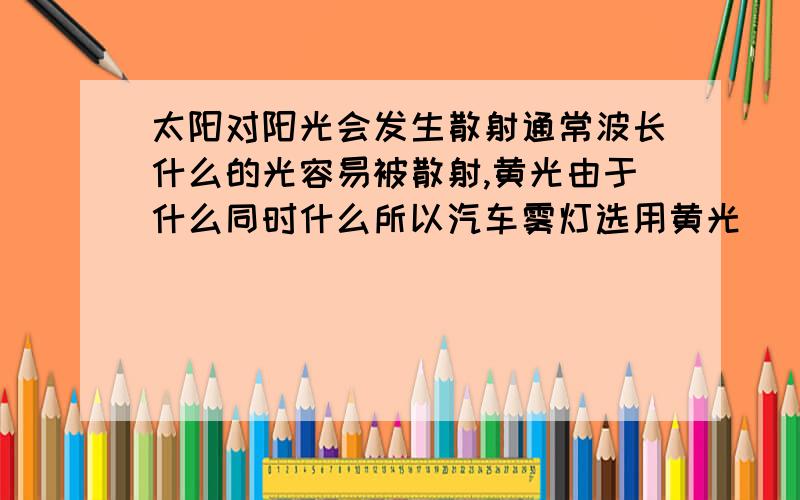 太阳对阳光会发生散射通常波长什么的光容易被散射,黄光由于什么同时什么所以汽车雾灯选用黄光