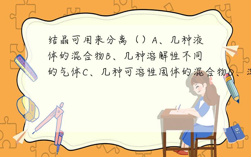 结晶可用来分离（）A、几种液体的混合物B、几种溶解性不同的气体C、几种可溶性固体的混合物D、溶液中溶质的质量分数变小