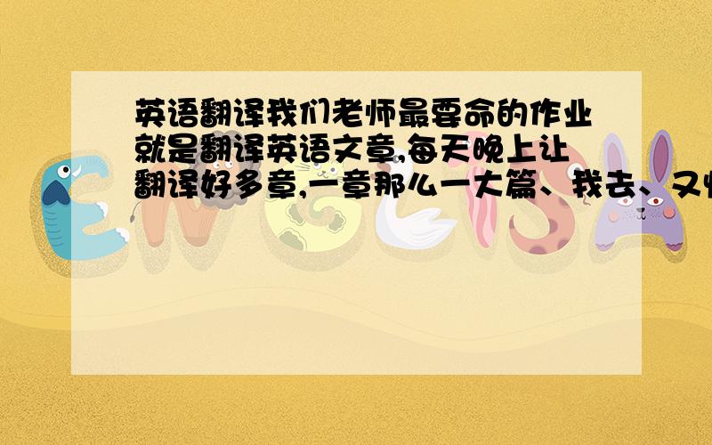 英语翻译我们老师最要命的作业就是翻译英语文章,每天晚上让翻译好多章,一章那么一大篇、我去、又快捷方法不?上翻译网的别的别