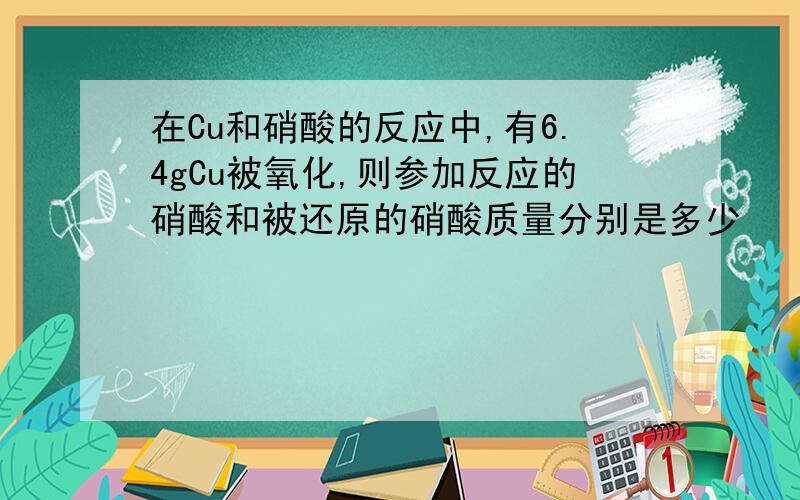 在Cu和硝酸的反应中,有6.4gCu被氧化,则参加反应的硝酸和被还原的硝酸质量分别是多少