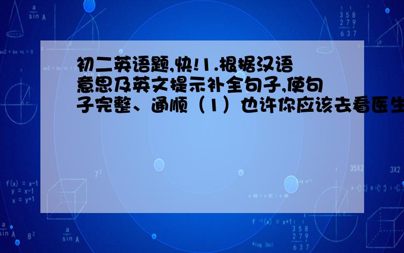 初二英语题,快!1.根据汉语意思及英文提示补全句子,使句子完整、通顺（1）也许你应该去看医生. _____ you sh