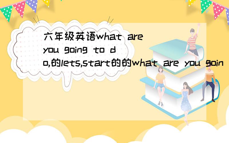 六年级英语what are you going to do,的lets,start的的what are you goin