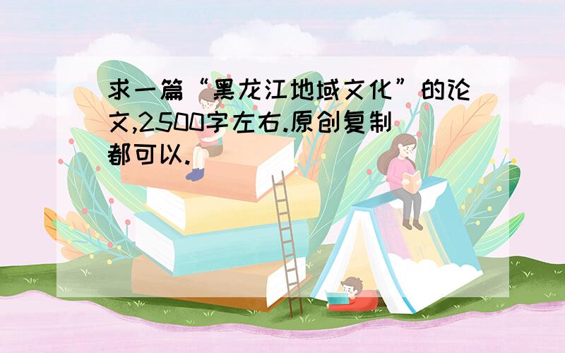 求一篇“黑龙江地域文化”的论文,2500字左右.原创复制都可以.