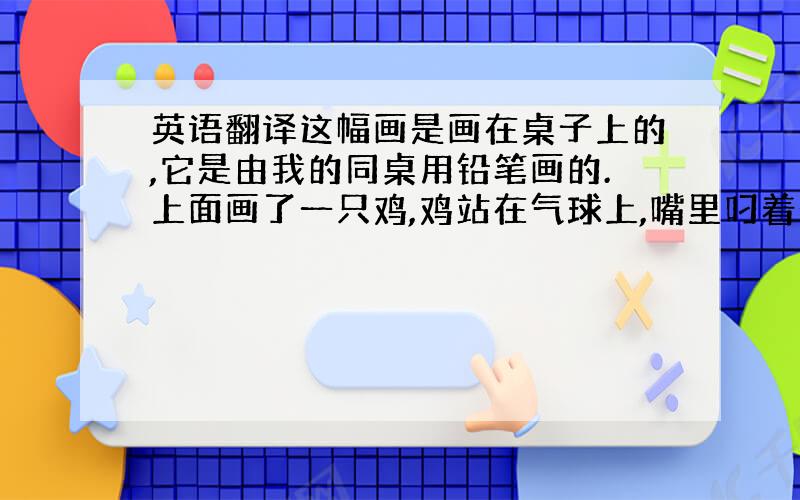 英语翻译这幅画是画在桌子上的,它是由我的同桌用铅笔画的.上面画了一只鸡,鸡站在气球上,嘴里叼着一朵花,花上蔓延出许多枝条