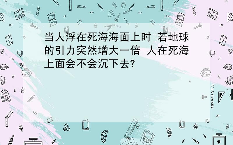 当人浮在死海海面上时 若地球的引力突然增大一倍 人在死海上面会不会沉下去?