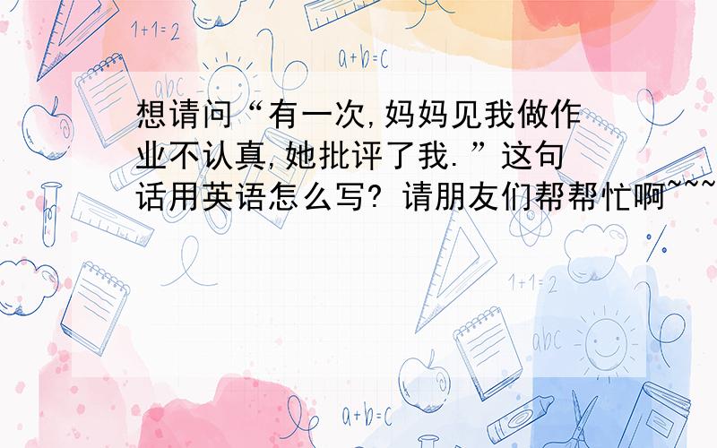 想请问“有一次,妈妈见我做作业不认真,她批评了我.”这句话用英语怎么写? 请朋友们帮帮忙啊~~~