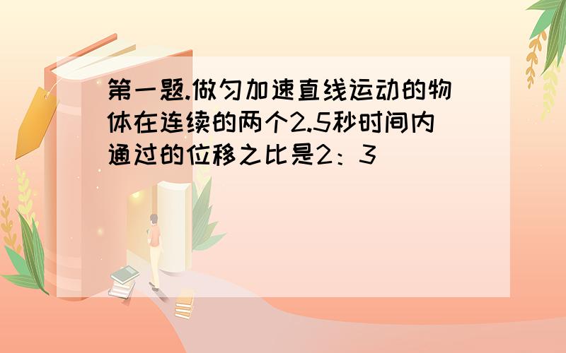 第一题.做匀加速直线运动的物体在连续的两个2.5秒时间内通过的位移之比是2：3