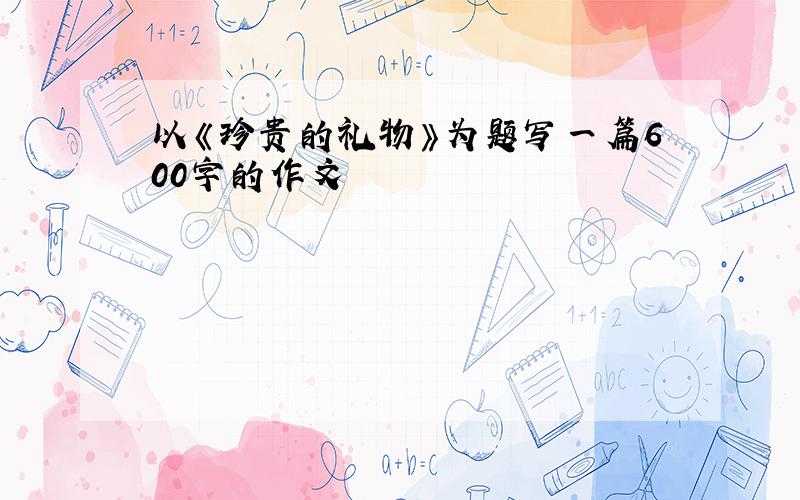 以《珍贵的礼物》为题写一篇600字的作文