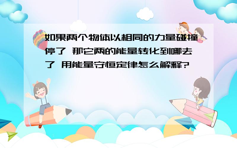 如果两个物体以相同的力量碰撞停了 那它两的能量转化到哪去了 用能量守恒定律怎么解释?