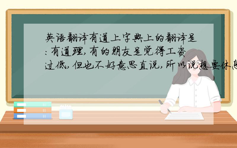 英语翻译有道上字典上的翻译是：有道理,有的朋友是觉得工资过低,但也不好意思直说,所以说想要休息一阵子!可是为什么这样翻译